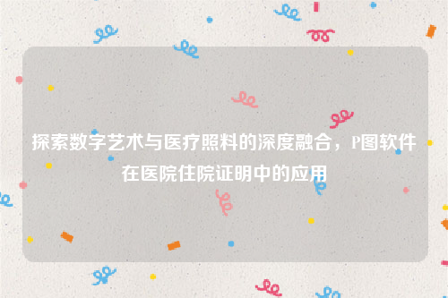 探索数字艺术与医疗照料的深度融合，P图软件在医院住院证明中的应用