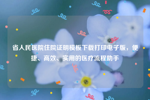 省人民医院住院证明模板下载打印电子版，便捷、高效、实用的医疗流程助手